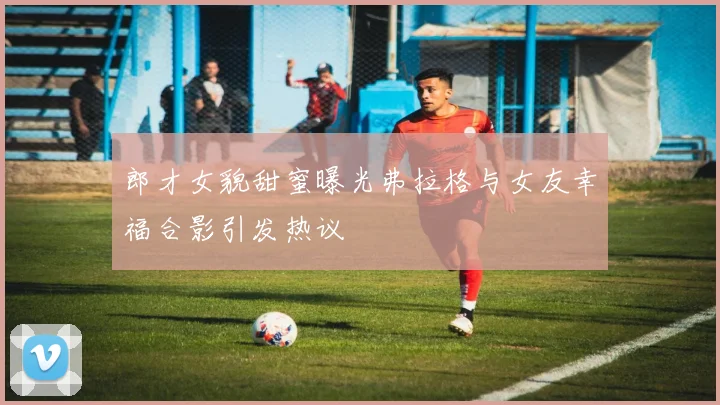 郎才女貌甜蜜曝光弗拉格与女友幸福合影引发热议