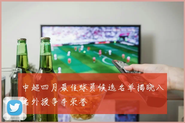 中超四月最佳球员候选名单揭晓八名外援争夺荣誉