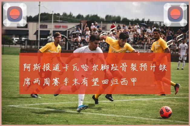 阿斯报道卡瓦哈尔脚趾骨裂预计缺席两周赛季末有望回归西甲