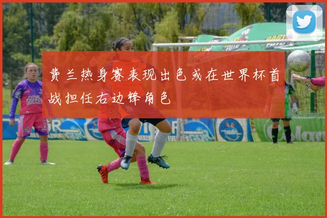 费兰热身赛表现出色或在世界杯首战担任右边锋角色