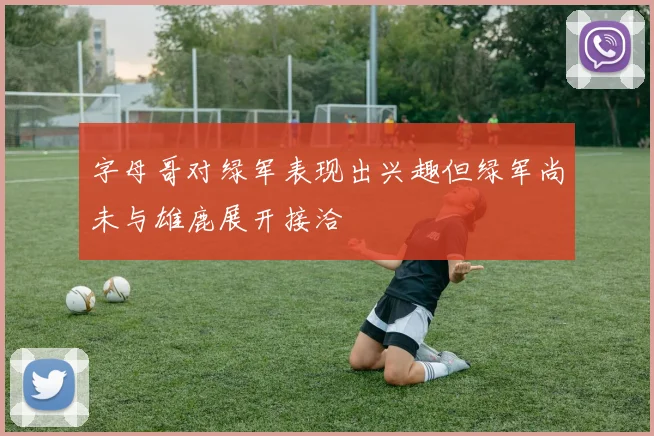 字母哥对绿军表现出兴趣但绿军尚未与雄鹿展开接洽