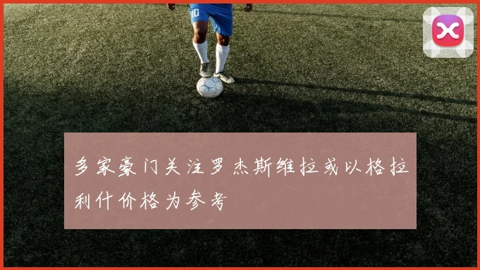 多家豪门关注罗杰斯维拉或以格拉利什价格为参考