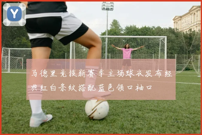 马德里竞技新赛季主场球衣发布经典红白条纹搭配蓝色领口袖口