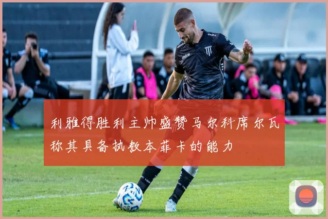 利雅得胜利主帅盛赞马尔科席尔瓦称其具备执教本菲卡的能力