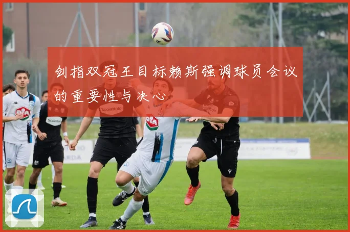 剑指双冠王目标赖斯强调球员会议的重要性与决心