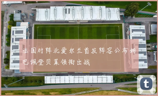 法国对阵北爱尔兰首发阵容公布姆巴佩登贝莱领衔出战