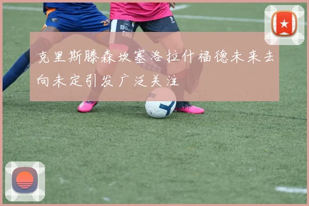 克里斯滕森坎塞洛拉什福德未来去向未定引发广泛关注