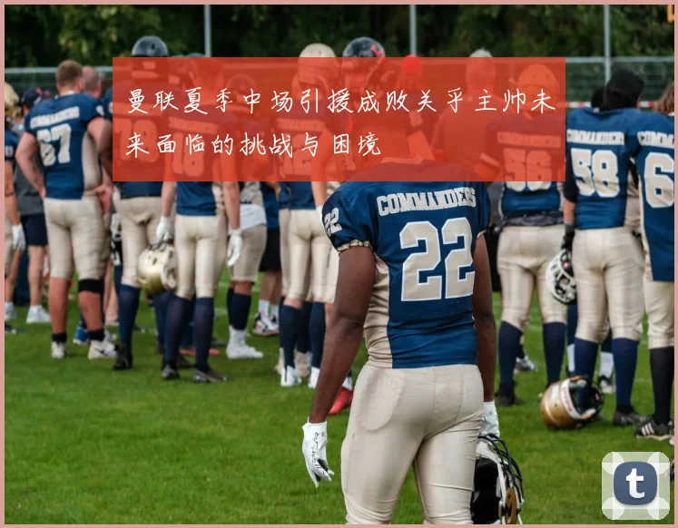 曼联夏季中场引援成败关乎主帅未来面临的挑战与困境