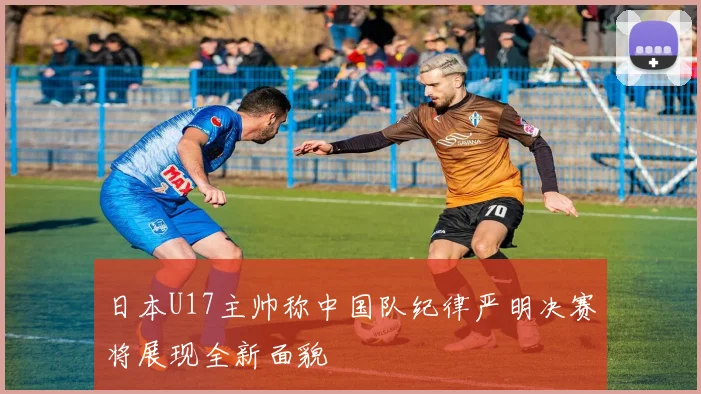 日本U17主帅称中国队纪律严明决赛将展现全新面貌
