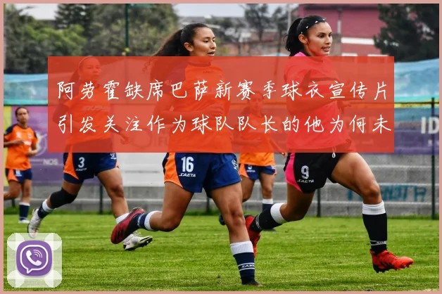 阿劳霍缺席巴萨新赛季球衣宣传片引发关注作为球队队长的他为何未现身