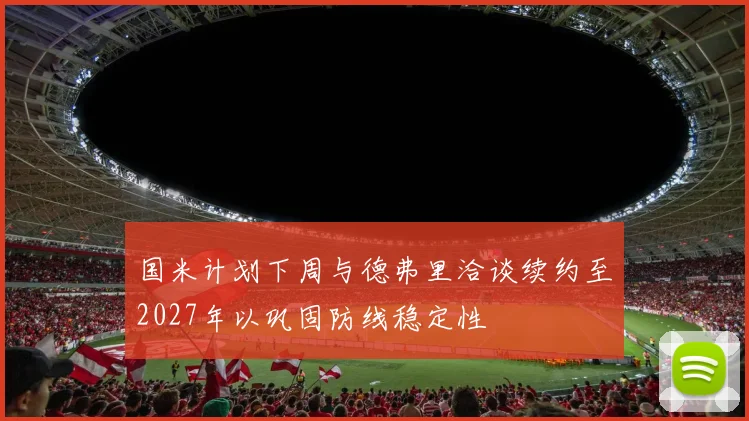 国米计划下周与德弗里洽谈续约至2027年以巩固防线稳定性