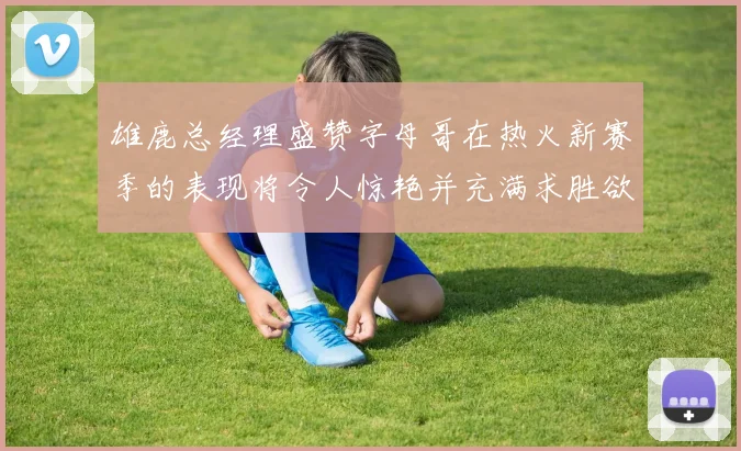 雄鹿总经理盛赞字母哥在热火新赛季的表现将令人惊艳并充满求胜欲
