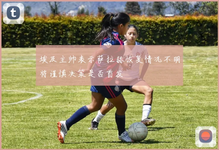 埃及主帅表示萨拉赫恢复情况不明将谨慎决策是否首发